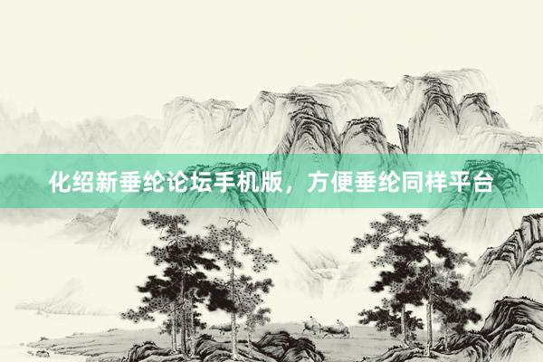 化绍新垂纶论坛手机版，方便垂纶同样平台
